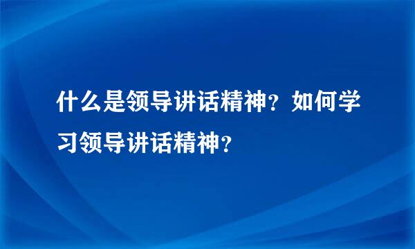 什么是领导讲话精神？如何学习领导讲话精神？