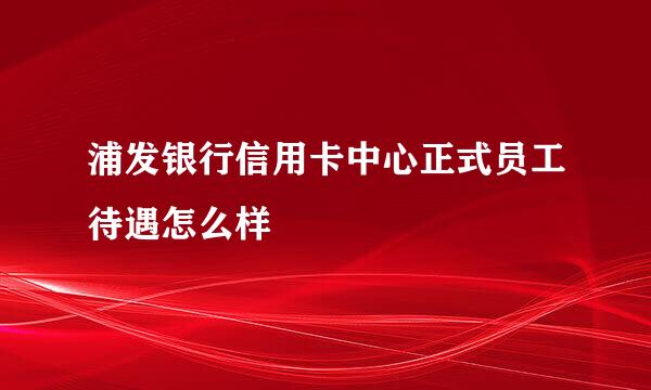 浦发银行信用卡中心正式员工待遇怎么样