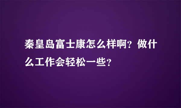 秦皇岛富士康怎么样啊？做什么工作会轻松一些？