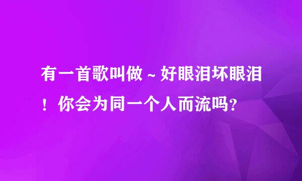 有一首歌叫做～好眼泪坏眼泪！你会为同一个人而流吗？