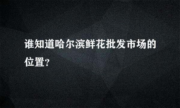 谁知道哈尔滨鲜花批发市场的位置？