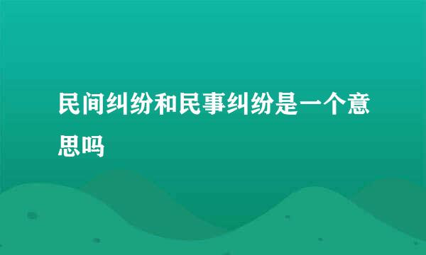 民间纠纷和民事纠纷是一个意思吗