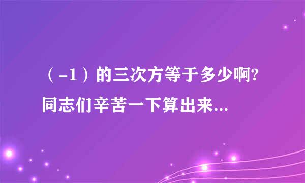 （-1）的三次方等于多少啊? 同志们辛苦一下算出来告诉我吧~谢谢了。