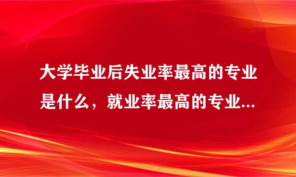 大学毕业后失业率最高的专业是什么，就业率最高的专业又是什么，非常感谢。