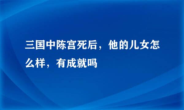 三国中陈宫死后，他的儿女怎么样，有成就吗