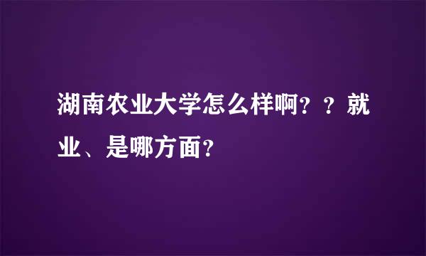 湖南农业大学怎么样啊？？就业、是哪方面？