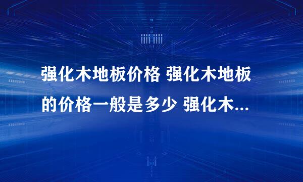 强化木地板价格 强化木地板的价格一般是多少 强化木地板价格表？