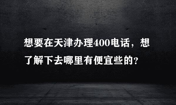 想要在天津办理400电话，想了解下去哪里有便宜些的？