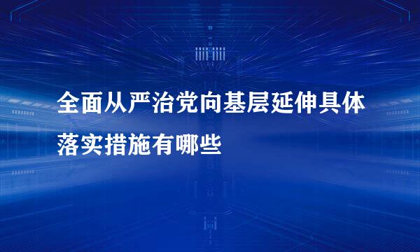 全面从严治党向基层延伸具体落实措施有哪些