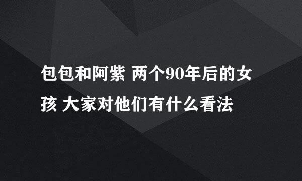 包包和阿紫 两个90年后的女孩 大家对他们有什么看法