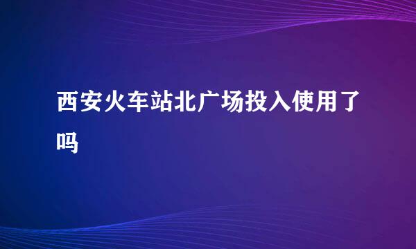 西安火车站北广场投入使用了吗