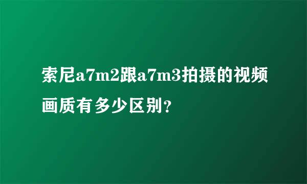 索尼a7m2跟a7m3拍摄的视频画质有多少区别？