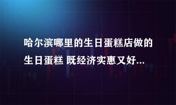 哈尔滨哪里的生日蛋糕店做的生日蛋糕 既经济实惠又好吃呢 （2个人的）最好把具体地址，店铺名称和蛋糕尺寸价位都标上来