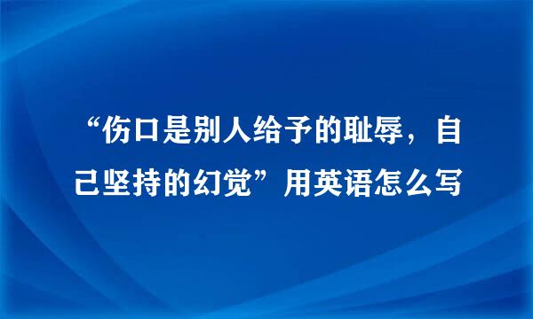 “伤口是别人给予的耻辱，自己坚持的幻觉”用英语怎么写