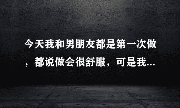 今天我和男朋友都是第一次做，都说做会很舒服，可是我怎么没这么觉得阿？