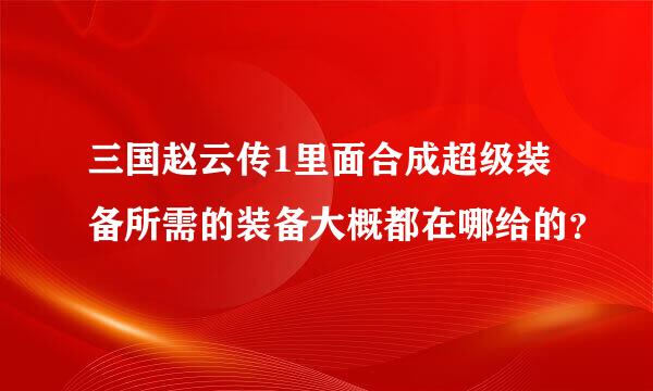 三国赵云传1里面合成超级装备所需的装备大概都在哪给的？