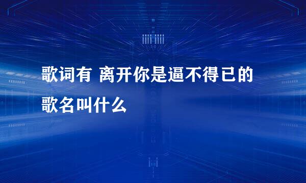 歌词有 离开你是逼不得已的 歌名叫什么