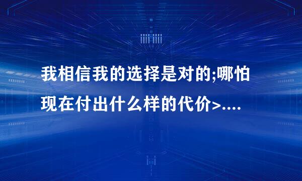 我相信我的选择是对的;哪怕现在付出什么样的代价>.英语怎么写?