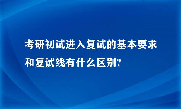 考研初试进入复试的基本要求和复试线有什么区别?