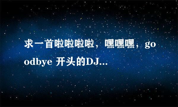 求一首啦啦啦啦，嘿嘿嘿，goodbye 开头的DJ歌曲，后面好像是疯狂青蛙那个动静~~