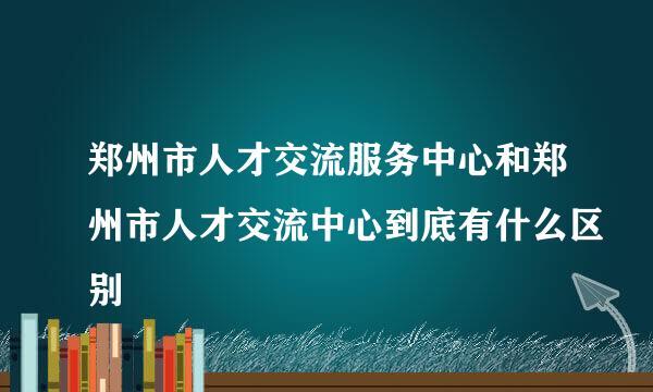 郑州市人才交流服务中心和郑州市人才交流中心到底有什么区别