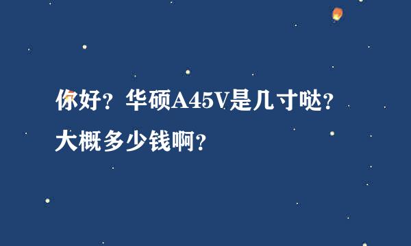 你好？华硕A45V是几寸哒？大概多少钱啊？