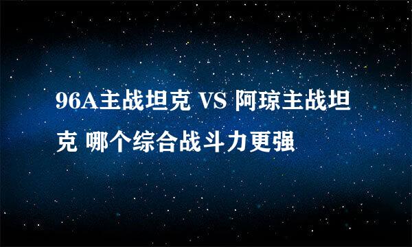 96A主战坦克 VS 阿琼主战坦克 哪个综合战斗力更强