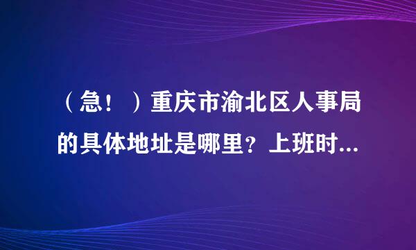 （急！）重庆市渝北区人事局的具体地址是哪里？上班时间是几点到几点？周末上班否？从加州出发到哪里下车，然后怎么走？（急！！）