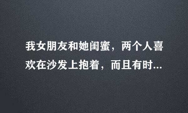 我女朋友和她闺蜜，两个人喜欢在沙发上抱着，而且有时候还有相互亲一下的动作，我感觉很不舒服，想问一下