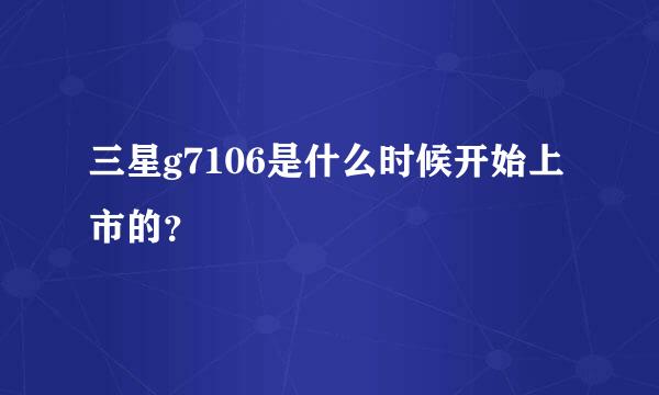 三星g7106是什么时候开始上市的？