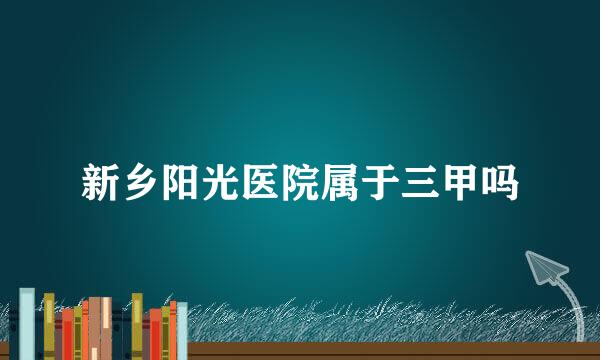 新乡阳光医院属于三甲吗