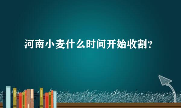 河南小麦什么时间开始收割？