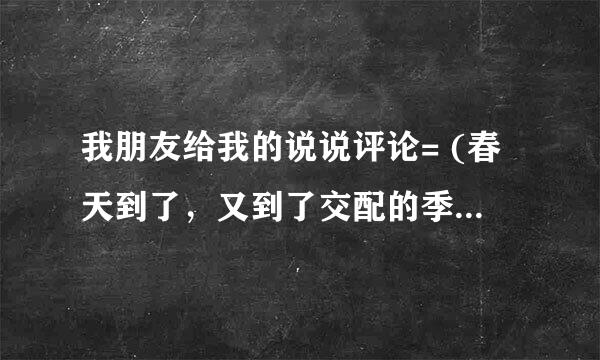 我朋友给我的说说评论= (春天到了，又到了交配的季节，这位又开始发一些奇奇怪怪的说说来博取异性的注