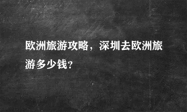 欧洲旅游攻略，深圳去欧洲旅游多少钱？