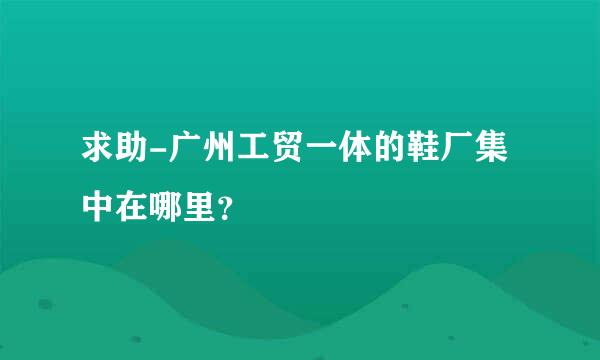 求助-广州工贸一体的鞋厂集中在哪里？