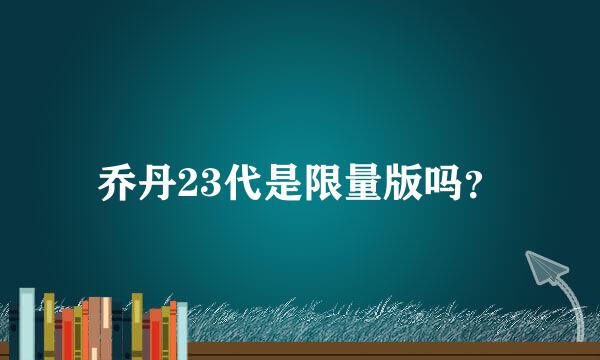 乔丹23代是限量版吗？