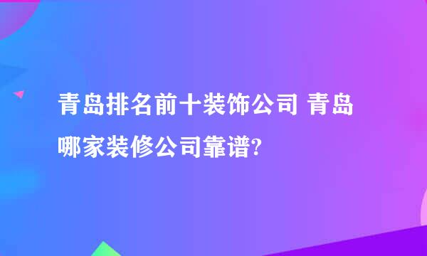 青岛排名前十装饰公司 青岛哪家装修公司靠谱?