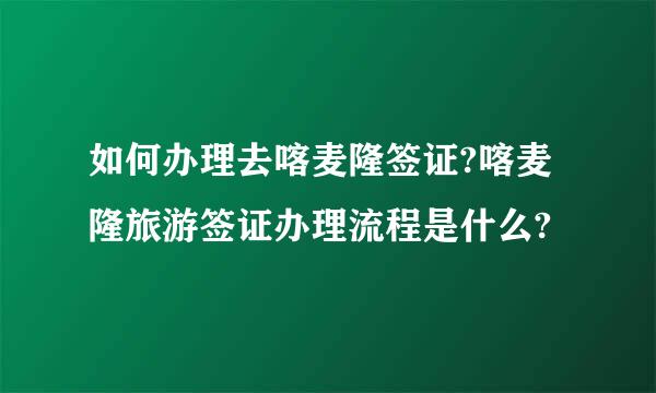 如何办理去喀麦隆签证?喀麦隆旅游签证办理流程是什么?