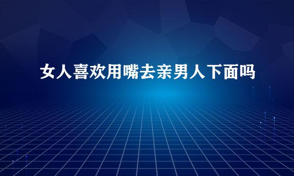 女人喜欢用嘴去亲男人下面吗