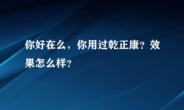 你好在么，你用过乾正康？效果怎么样？