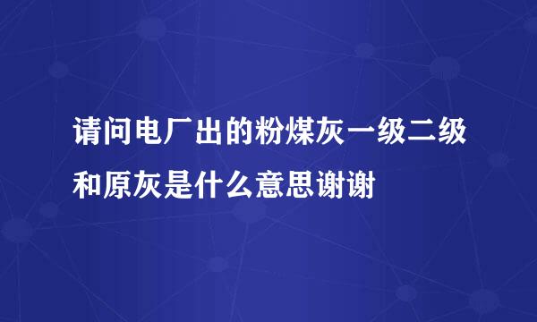 请问电厂出的粉煤灰一级二级和原灰是什么意思谢谢