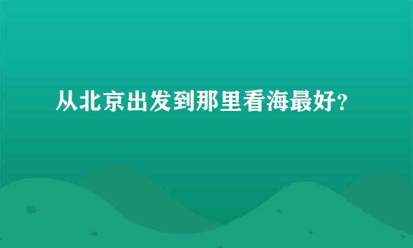 从北京出发到那里看海最好？