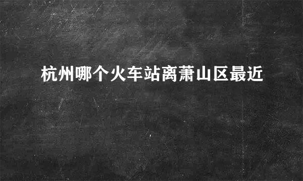 杭州哪个火车站离萧山区最近