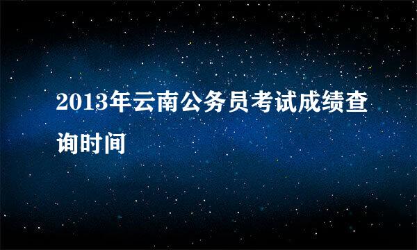 2013年云南公务员考试成绩查询时间