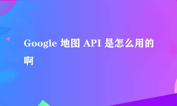 Google 地图 API 是怎么用的啊