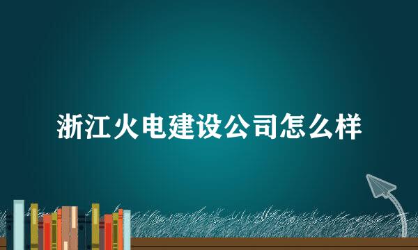 浙江火电建设公司怎么样