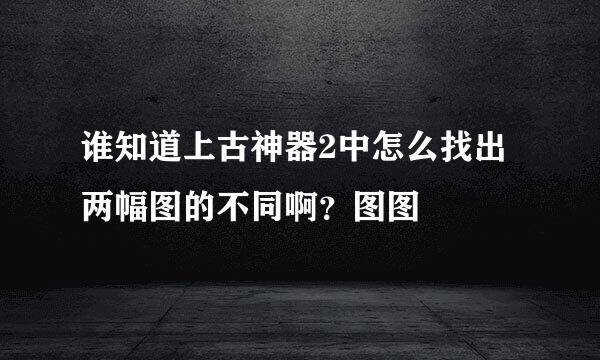 谁知道上古神器2中怎么找出两幅图的不同啊？图图