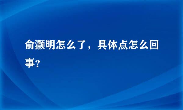 俞灏明怎么了，具体点怎么回事？