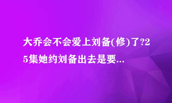 大乔会不会爱上刘备(修)了?25集她约刘备出去是要说什么啊?