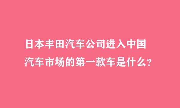 日本丰田汽车公司进入中国 汽车市场的第一款车是什么？